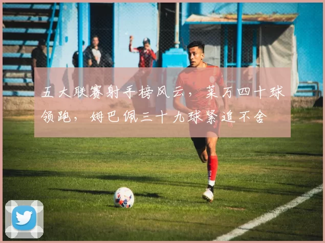 五大联赛射手榜风云，莱万四十球领跑，姆巴佩三十九球紧追不舍